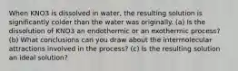 When KNO3 is dissolved in water, the resulting solution is significantly colder than the water was originally. (a) Is the dissolution of KNO3 an endothermic or an exothermic process? (b) What conclusions can you draw about the intermolecular attractions involved in the process? (c) Is the resulting solution an ideal solution?