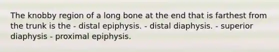 The knobby region of a long bone at the end that is farthest from the trunk is the - distal epiphysis. - distal diaphysis. - superior diaphysis - proximal epiphysis.