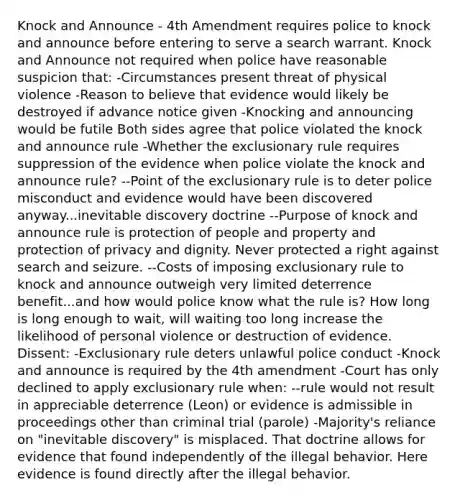 Knock and Announce - 4th Amendment requires police to knock and announce before entering to serve a search warrant. Knock and Announce not required when police have reasonable suspicion that: -Circumstances present threat of physical violence -Reason to believe that evidence would likely be destroyed if advance notice given -Knocking and announcing would be futile Both sides agree that police violated the knock and announce rule -Whether the exclusionary rule requires suppression of the evidence when police violate the knock and announce rule? --Point of the exclusionary rule is to deter police misconduct and evidence would have been discovered anyway...inevitable discovery doctrine --Purpose of knock and announce rule is protection of people and property and protection of privacy and dignity. Never protected a right against search and seizure. --Costs of imposing exclusionary rule to knock and announce outweigh very limited deterrence benefit...and how would police know what the rule is? How long is long enough to wait, will waiting too long increase the likelihood of personal violence or destruction of evidence. Dissent: -Exclusionary rule deters unlawful police conduct -Knock and announce is required by the 4th amendment -Court has only declined to apply exclusionary rule when: --rule would not result in appreciable deterrence (Leon) or evidence is admissible in proceedings other than criminal trial (parole) -Majority's reliance on "inevitable discovery" is misplaced. That doctrine allows for evidence that found independently of the illegal behavior. Here evidence is found directly after the illegal behavior.