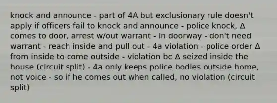 knock and announce - part of 4A but exclusionary rule doesn't apply if officers fail to knock and announce - police knock, Δ comes to door, arrest w/out warrant - in doorway - don't need warrant - reach inside and pull out - 4a violation - police order Δ from inside to come outside - violation bc Δ seized inside the house (circuit split) - 4a only keeps police bodies outside home, not voice - so if he comes out when called, no violation (circuit split)