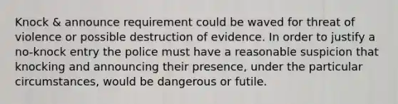 Knock & announce requirement could be waved for threat of violence or possible destruction of evidence. In order to justify a no-knock entry the police must have a reasonable suspicion that knocking and announcing their presence, under the particular circumstances, would be dangerous or futile.