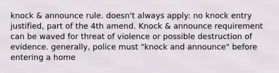 knock & announce rule. doesn't always apply: no knock entry justified, part of the 4th amend. Knock & announce requirement can be waved for threat of violence or possible destruction of evidence. generally, police must "knock and announce" before entering a home