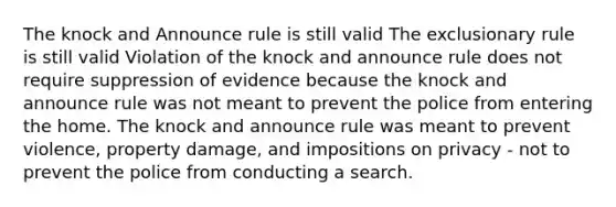 The knock and Announce rule is still valid The exclusionary rule is still valid Violation of the knock and announce rule does not require suppression of evidence because the knock and announce rule was not meant to prevent the police from entering the home. The knock and announce rule was meant to prevent violence, property damage, and impositions on privacy - not to prevent the police from conducting a search.