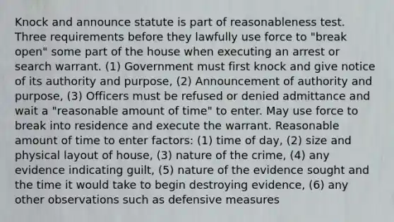 Knock and announce statute is part of reasonableness test. Three requirements before they lawfully use force to "break open" some part of the house when executing an arrest or search warrant. (1) Government must first knock and give notice of its authority and purpose, (2) Announcement of authority and purpose, (3) Officers must be refused or denied admittance and wait a "reasonable amount of time" to enter. May use force to break into residence and execute the warrant. Reasonable amount of time to enter factors: (1) time of day, (2) size and physical layout of house, (3) nature of the crime, (4) any evidence indicating guilt, (5) nature of the evidence sought and the time it would take to begin destroying evidence, (6) any other observations such as defensive measures