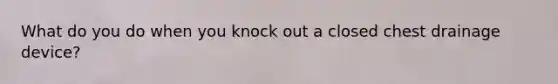 What do you do when you knock out a closed chest drainage device?