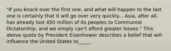 "If you knock over the first one, and what will happen to the last one is certainly that it will go over very quickly... Asia, after all, has already lost 450 million of its peoples to Communist Dictatorship, and we simply can't afford greater losses." This above quote by President Eisenhower describes a belief that will influence the United States to_____.