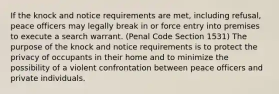 If the knock and notice requirements are met, including refusal, peace officers may legally break in or force entry into premises to execute a search warrant. (Penal Code Section 1531) The purpose of the knock and notice requirements is to protect the privacy of occupants in their home and to minimize the possibility of a violent confrontation between peace officers and private individuals.