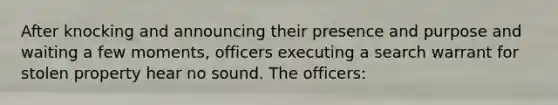 After knocking and announcing their presence and purpose and waiting a few moments, officers executing a search warrant for stolen property hear no sound. The officers: