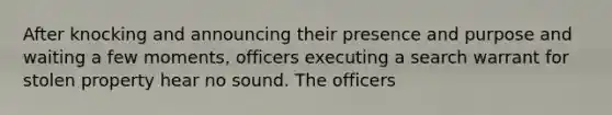 After knocking and announcing their presence and purpose and waiting a few moments, officers executing a search warrant for stolen property hear no sound. The officers