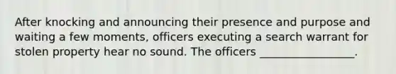 After knocking and announcing their presence and purpose and waiting a few moments, officers executing a search warrant for stolen property hear no sound. The officers _________________.