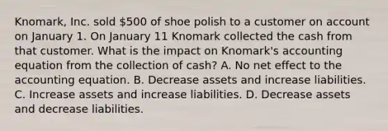 Knomark, Inc. sold 500 of shoe polish to a customer on account on January 1. On January 11 Knomark collected the cash from that customer. What is the impact on Knomark's accounting equation from the collection of cash? A. No net effect to the accounting equation. B. Decrease assets and increase liabilities. C. Increase assets and increase liabilities. D. Decrease assets and decrease liabilities.