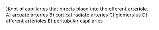 )Knot of capillaries that directs blood into the efferent arteriole. A) arcuate arteries B) cortical radiate arteries C) glomerulus D) afferent arterioles E) peritubular capillaries