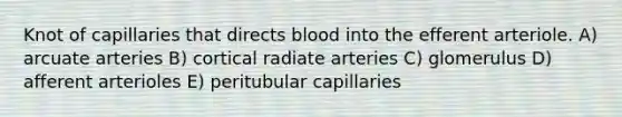 Knot of capillaries that directs blood into the efferent arteriole. A) arcuate arteries B) cortical radiate arteries C) glomerulus D) afferent arterioles E) peritubular capillaries