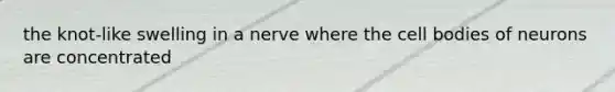 the knot-like swelling in a nerve where the cell bodies of neurons are concentrated