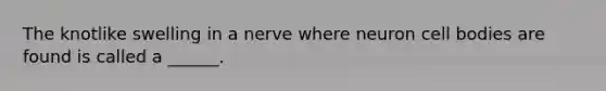 The knotlike swelling in a nerve where neuron cell bodies are found is called a ______.
