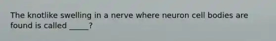 The knotlike swelling in a nerve where neuron cell bodies are found is called _____?