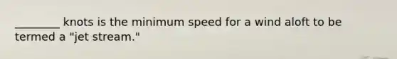 ________ knots is the minimum speed for a wind aloft to be termed a "jet stream."