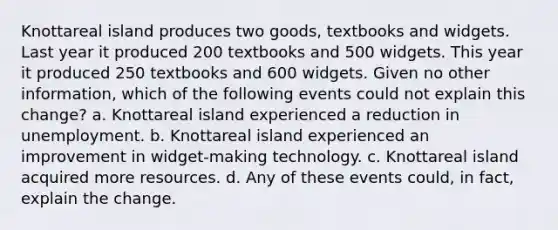 Knottareal island produces two goods, textbooks and widgets. Last year it produced 200 textbooks and 500 widgets. This year it produced 250 textbooks and 600 widgets. Given no other information, which of the following events could not explain this change? a. Knottareal island experienced a reduction in unemployment. b. Knottareal island experienced an improvement in widget-making technology. c. Knottareal island acquired more resources. d. Any of these events could, in fact, explain the change.