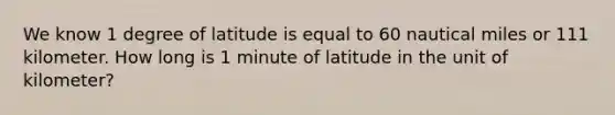 We know 1 degree of latitude is equal to 60 nautical miles or 111 kilometer. How long is 1 minute of latitude in the unit of kilometer?