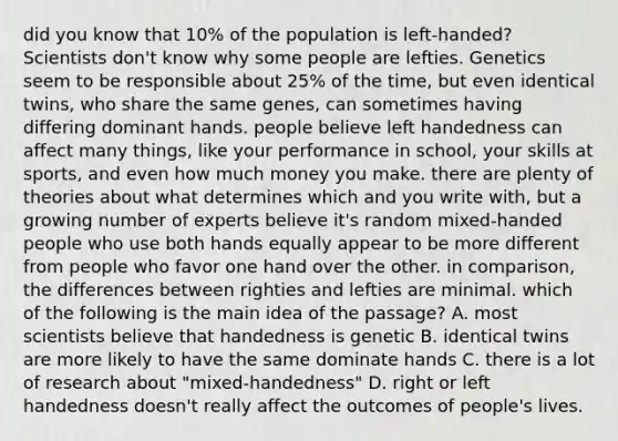 did you know that 10% of the population is left-handed? Scientists don't know why some people are lefties. Genetics seem to be responsible about 25% of the time, but even identical twins, who share the same genes, can sometimes having differing dominant hands. people believe left handedness can affect many things, like your performance in school, your skills at sports, and even how much money you make. there are plenty of theories about what determines which and you write with, but a growing number of experts believe it's random mixed-handed people who use both hands equally appear to be more different from people who favor one hand over the other. in comparison, the differences between righties and lefties are minimal. which of the following is the main idea of the passage? A. most scientists believe that handedness is genetic B. identical twins are more likely to have the same dominate hands C. there is a lot of research about "mixed-handedness" D. right or left handedness doesn't really affect the outcomes of people's lives.