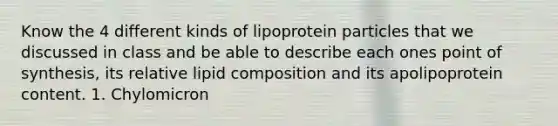 Know the 4 different kinds of lipoprotein particles that we discussed in class and be able to describe each ones point of synthesis, its relative lipid composition and its apolipoprotein content. 1. Chylomicron