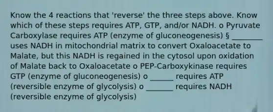 Know the 4 reactions that 'reverse' the three steps above. Know which of these steps requires ATP, GTP, and/or NADH. o Pyruvate Carboxylase requires ATP (enzyme of gluconeogenesis) § ________ uses NADH in mitochondrial matrix to convert Oxaloacetate to Malate, but this NADH is regained in the cytosol upon oxidation of Malate back to Oxaloacetate o PEP-Carboxykinase requires GTP (enzyme of gluconeogenesis) o ______ requires ATP (reversible enzyme of glycolysis) o _______ requires NADH (reversible enzyme of glycolysis)