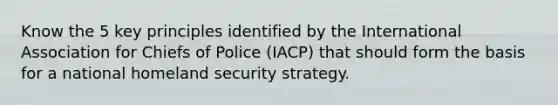 Know the 5 key principles identified by the International Association for Chiefs of Police (IACP) that should form the basis for a national homeland security strategy.