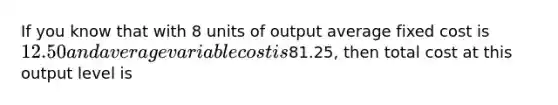 If you know that with 8 units of output average fixed cost is 12.50 and average variable cost is81.25, then total cost at this output level is