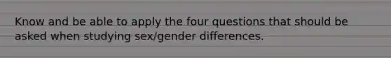 Know and be able to apply the four questions that should be asked when studying sex/gender differences.