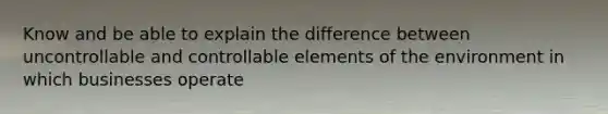Know and be able to explain the difference between uncontrollable and controllable elements of the environment in which businesses operate