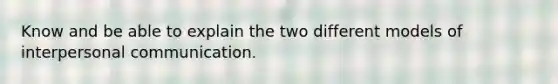 Know and be able to explain the two different models of interpersonal communication.