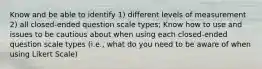 Know and be able to identify 1) different levels of measurement 2) all closed-ended question scale types; Know how to use and issues to be cautious about when using each closed-ended question scale types (i.e., what do you need to be aware of when using Likert Scale)