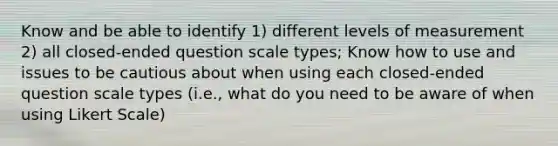 Know and be able to identify 1) different levels of measurement 2) all closed-ended question scale types; Know how to use and issues to be cautious about when using each closed-ended question scale types (i.e., what do you need to be aware of when using Likert Scale)