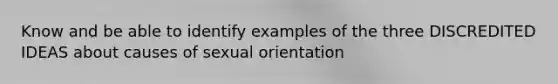 Know and be able to identify examples of the three DISCREDITED IDEAS about causes of sexual orientation