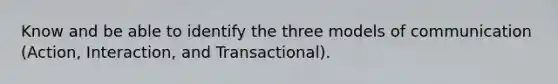 Know and be able to identify the three models of communication (Action, Interaction, and Transactional).