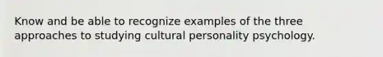 Know and be able to recognize examples of the three approaches to studying cultural personality psychology.