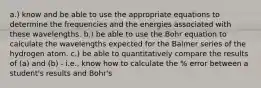 a.) know and be able to use the appropriate equations to determine the frequencies and the energies associated with these wavelengths. b.) be able to use the Bohr equation to calculate the wavelengths expected for the Balmer series of the hydrogen atom. c.) be able to quantitatively compare the results of (a) and (b) - i.e., know how to calculate the % error between a student's results and Bohr's