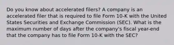 Do you know about accelerated filers? A company is an accelerated filer that is required to file Form 10-K with the United States Securities and Exchange Commission (SEC). What is the maximum number of days after the company's fiscal year-end that the company has to file Form 10-K with the SEC?