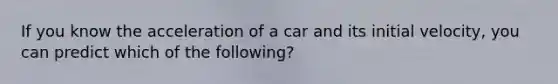 If you know the acceleration of a car and its initial velocity, you can predict which of the following?