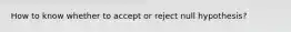 How to know whether to accept or reject null hypothesis?