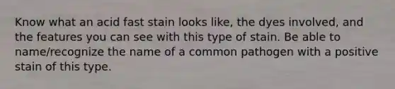 Know what an acid fast stain looks like, the dyes involved, and the features you can see with this type of stain. Be able to name/recognize the name of a common pathogen with a positive stain of this type.