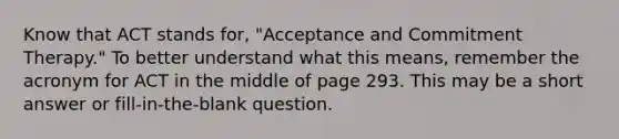 Know that ACT stands for, "Acceptance and Commitment Therapy." To better understand what this means, remember the acronym for ACT in the middle of page 293. This may be a short answer or fill-in-the-blank question.