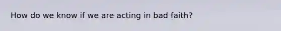 How do we know if we are acting in bad faith?