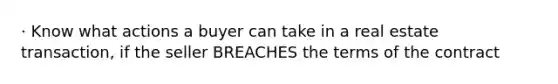 · Know what actions a buyer can take in a real estate transaction, if the seller BREACHES the terms of the contract