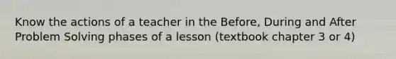 Know the actions of a teacher in the Before, During and After Problem Solving phases of a lesson (textbook chapter 3 or 4)