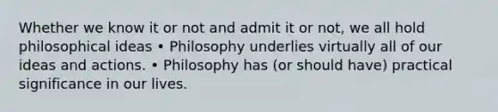 Whether we know it or not and admit it or not, we all hold philosophical ideas • Philosophy underlies virtually all of our ideas and actions. • Philosophy has (or should have) practical significance in our lives.