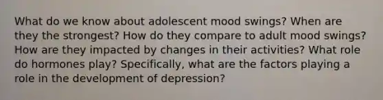 What do we know about adolescent mood swings? When are they the strongest? How do they compare to adult mood swings? How are they impacted by changes in their activities? What role do hormones play? Specifically, what are the factors playing a role in the development of depression?