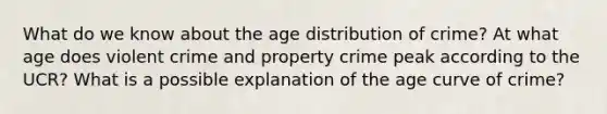 What do we know about the age distribution of crime? At what age does violent crime and property crime peak according to the UCR? What is a possible explanation of the age curve of crime?