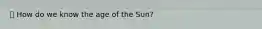 ⦁ How do we know the age of the Sun?