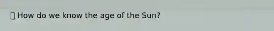 ⦁ How do we know the age of the Sun?